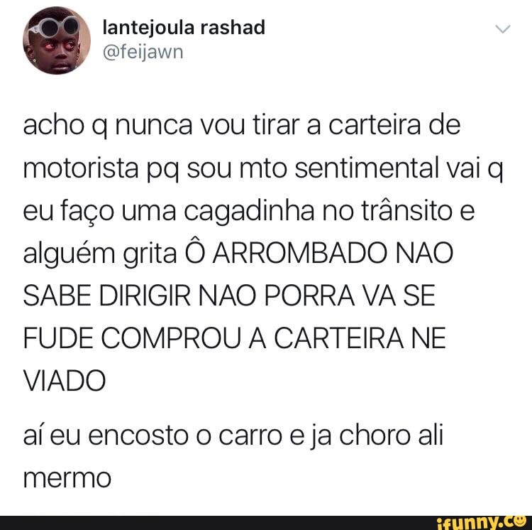 acho q nunca vou tirar a carteira de
motorista pq sou mto sentimental vai q
eu faço uma cagadinha no trânsito e
alguém grita Ô ARROMBADO NAO
SABE DIRIGIR NAO PORRA VA SE
FUDE COMPROU A CARTEIRA NE
VIADO
aí eu encosto o carro eja choro ali
mermo