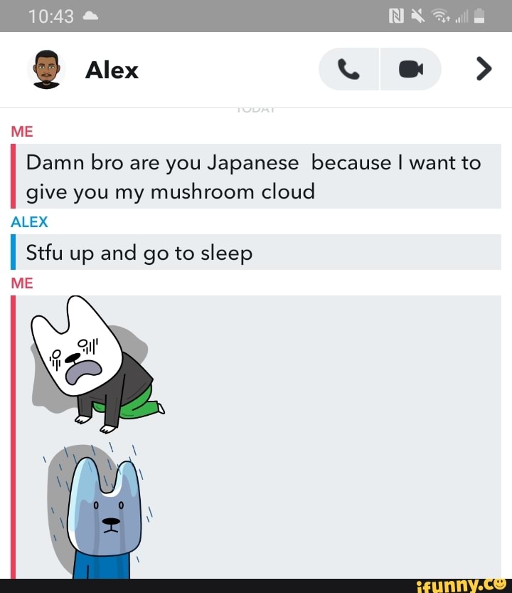 Alex >
Damn bro are you Japanese because I want to give you my mushroom cloud
10.43
ME
ALEX
II Stfu up and go to sleep
ME