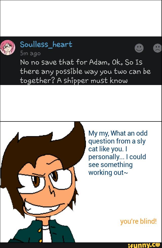 No no Save that for Adam,, Okª So IS
there any possi’ble way you two can
be
together? A shYpper must know
My my, What an odd
question from a sly
cat like you.I
personally... Icould
see something
working out~