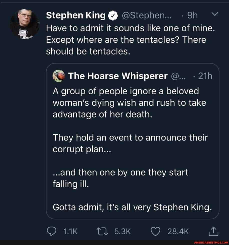 Stephen King Y) @Stephen...
Have to admit it sounds like one of mine.
Except where are the tentacles? There should be tentacles.
The Hoarse Whisperer
A group of people ignore a beloved woman's dying wish and rush to take advantage of her death.
They hold an event to announce their corrupt plan...
..and then one by one they start falling ill.
Gotta admit, it's all very Stephen King.
5.3K