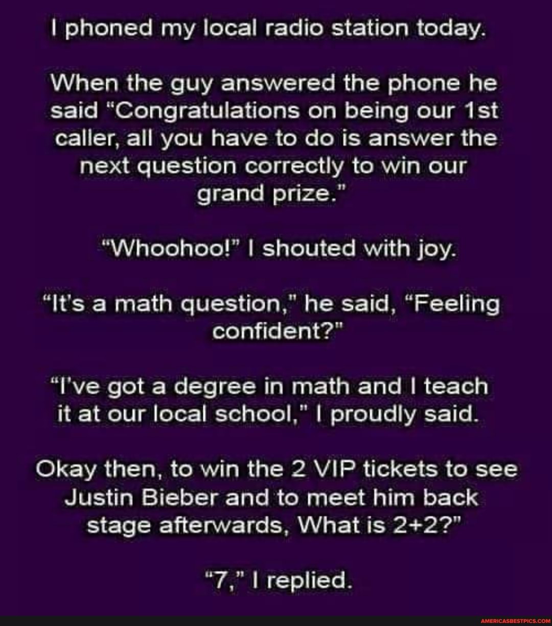 I phoned my local radio station today.
When the guy answered the phone he said "Congratulations on being our ist caller, all you have to do is answer the next question correctly to win our grand prize."
I shouted with joy.
"It's a math question," he said, "Feeling confident?"
"I've got a degree in math and I teach it at our local school," I proudly said.
Okay then, to win the 2 VIP tickets to see
Justin Bieber and to meet him back stage afterwards, What is
"7." I replied.