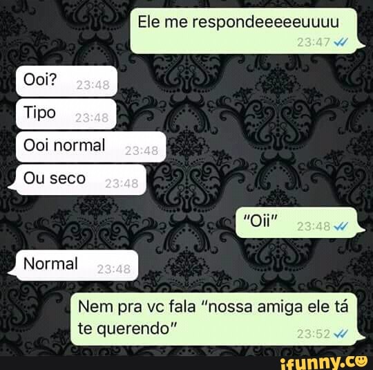 Ele me respondeeeeeuuuu
Nem pra vc fala "nossa amiga ele tá
te querendo"