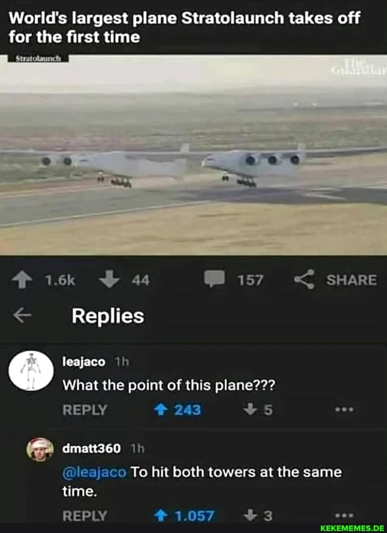 World's largest plane Stratolaunch takes off for the first time
1.6k 44 SHARE Replies leajaco th
What the point of this plane???
243
REPLY
dmatt360
Th
@leajaco To hit both towers at the same
time.
REPLY 1.057 3