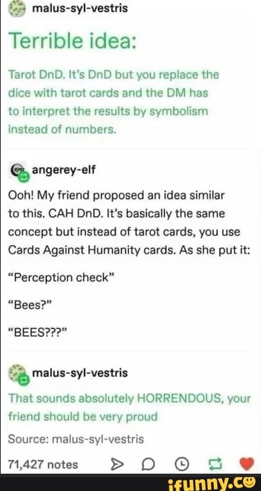 15 malus-syl-vestris
Terrible idea:
Tarot DnD. It's DnD but you replace the
dice with tarot cards and the DM has
to interpret the results by symbolism
instead of numbers.
3
Ooh! My friend proposed an idea similar
to this, CAH DnD. It's basically the same
concept but instead of tarot cards, you use
Cards Against Humanity cards. As she put it:
"Perception check"
"Bees?"
é malus-syl-vestris
That sounds absolutely HORRENDOUS, your
friend should be very proud
Source: malus-syl-vestris