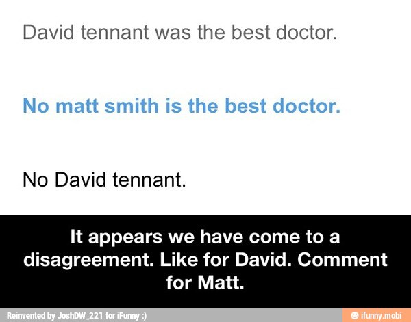David tennant was the best doctor.
No David tennant.
It appears we have come to a
disagreement. Like for David. Comment
for Matt.