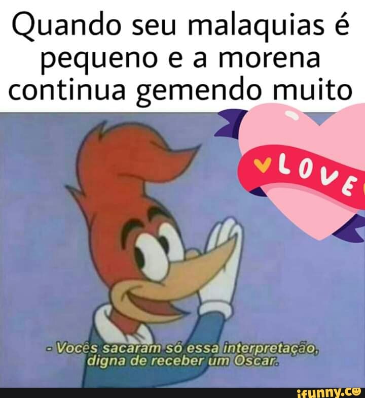 Quando seu malaquias é
pequeno e a morena
continua gemendo muito
Vocês sacaram'só essalinterpretação
digna de receber umlOscar;