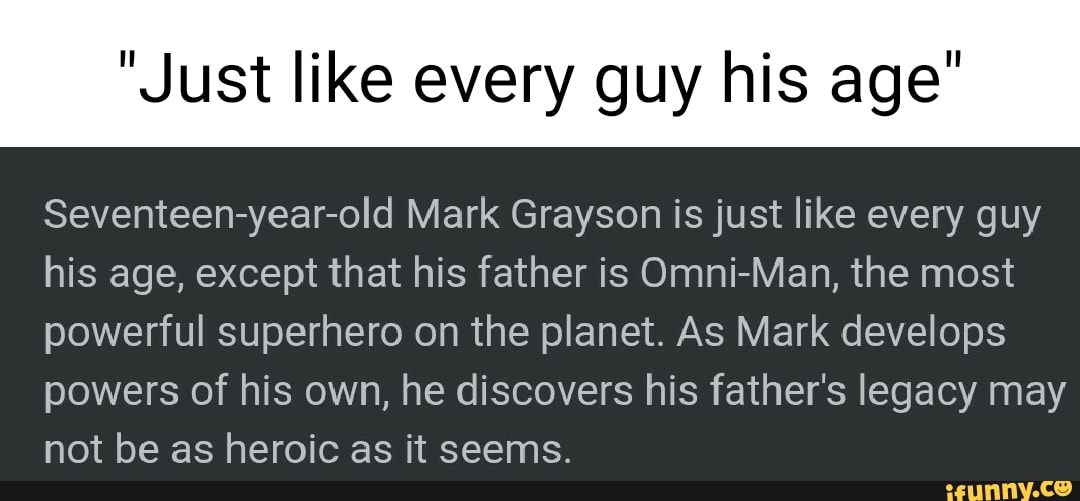 "Just like every guy his age"
Seventeen-year-old Mark Grayson is just like every guy his age, except that his father is Omni-Man, the most powerful superhero on the planet. As Mark develops powers of his own, he discovers his father's legacy may not be as heroic as it seems.