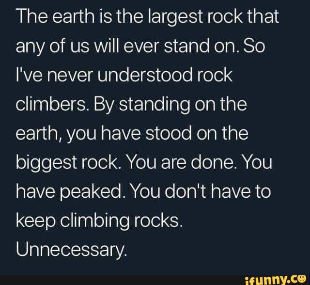 The earth is the largest rock that any of us will ever stand on. So
I've never understood rock climbers. By standing on the earth, you have stood on the biggest rock. You are done. You have peaked. You don't have to keep climbing rocks.
Unnecessary.