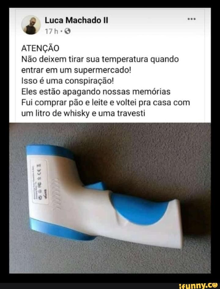 Luca Machado II
ATENÇÃO
Não deixem tirar sua temperatura quando entrar em um supermercado!
Isso é uma conspiração!
Eles estão apagando nossas memórias
Fui comprar pão e leite e voltei pra casa com um litro de whisky e uma travesti