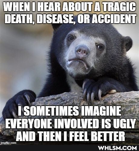 WHEN HEAR ABOUT A TRAGIC DEATH, DISEASE, OR ACCIDENT
SOMETIMES IMAGINE
EVERYONE INVOLVED IS UGLY AND THEN RETTER