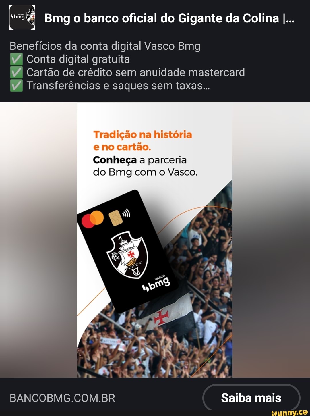 Bmg o banco oficial do Gigante da Colina I...
Benefícios da conta digital Vasco Bmg
Conta digital gratuita
Cartão de crédito sem anuidade mastercard
RA Transferências e saques sem taxas...
Tradição na história no cartão.
Conheça a parceria do Bmg com o Vasco.
BANCOBMG.COM.BR Saiba mais