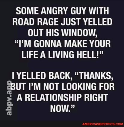 SOME ANGRY GUY WITH ROAD RAGE JUST YELLED OUT HIS WINDOW,
"TM GONNA MAKE YOUR LIFE A LIVING HELL!"
YELLED BACK, "THANKS,
S8UT I'M NOT LOOKING FOR A RELATIONSHIP RIGHT abpv.a
NOW."
abpv.a