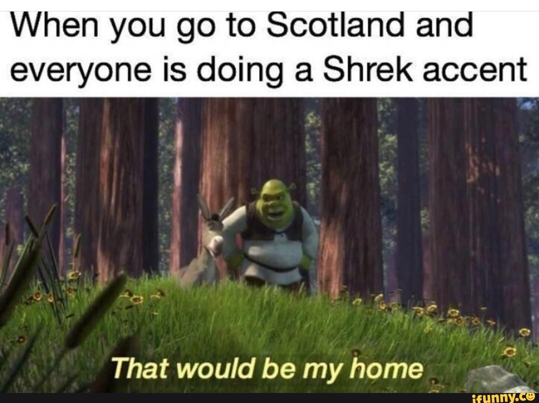 When you go to Scotland and
everyone is doing a Shrek accent
Pend
That would be my home =.