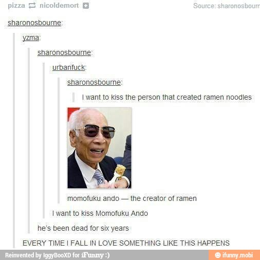 sharonosbourne:
sharonosbourne:
I want to kiss the person that created ramen noodles
Ce
momofuku ando
the creator of ramen
I want to kiss Momofuku Ando
he's been dead for six years
EVERY TIME I FALL IN LOVE SOMETHING LIKE THIS HAPPENS
