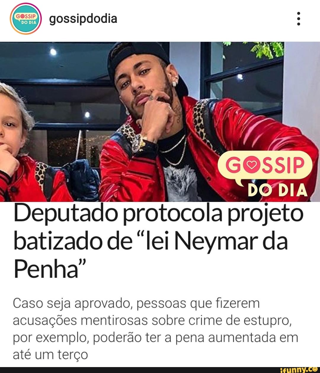 (ces) gossipdodia
7
Deputado protocola projeto
batizado de "lei Neymar da
Penha"
Caso seja aprovado, pessoas que fizerem
acusações mentirosas sobre crime de estupro,
por exemplo, poderão ter a pena aumentada em
até um terço