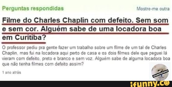 Perguntas respondidas Mostre-me outra
Filme do Charles Chaplin com defeito. Sem som
e sem cor. Alguém sabe de uma locadora boa
em Curitiba?
O professor pediu pra gente fazer um trabalho sobre um filme de um tal de Charles
Chaplin, mas
fui na locadora aqui parto de casa e os dois filmes dele que peguei lá
vieram com defeito. preto e branco e sem voz. Alguém sabe de alguma locadora boa
que não tenha fimes com defeito assim?