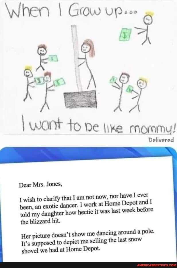 When I Grow UP
wa
I want to pe tine mommu!
Delivered
Dear Mrs. Jones,
wish to clarify that I am not now, nor have ever I and been, an exotic dancer. dancer. I work at Home Depot and told my daughter how hectic it was last week before the blizzard hit.
Her picture doesn't show me dancing around a pole.
It's supposed to depict me selling the last snow shovel we had at Home Depot.