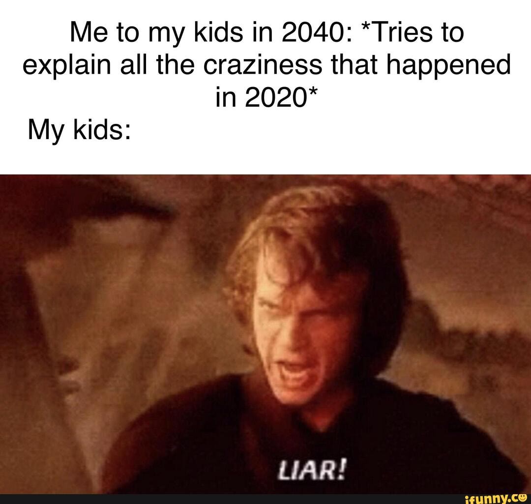 Me to my kids in 2040: *Tries to explain all the craziness that happened in 2020*
My kids:
tr
LIAR!