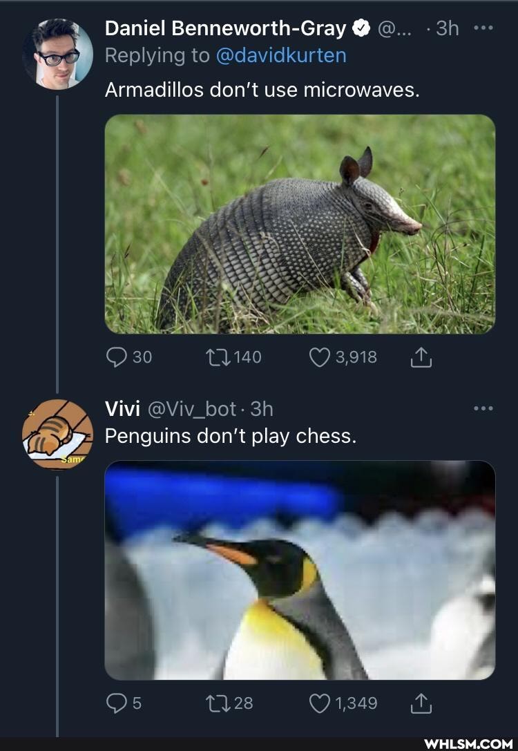 Daniel Benneworth-Gray
I Replying to @davidkurten
Armadillos don't use microwaves.
Vivi @Viv_bot-
140
3,918
Penguins don't play chess.
ne
28 1,349 tr,