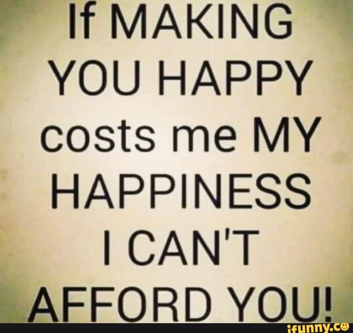 MAKING YOU HAPPY costs me MY HAPPINESS
I CAN'T AFFORD YOU!.