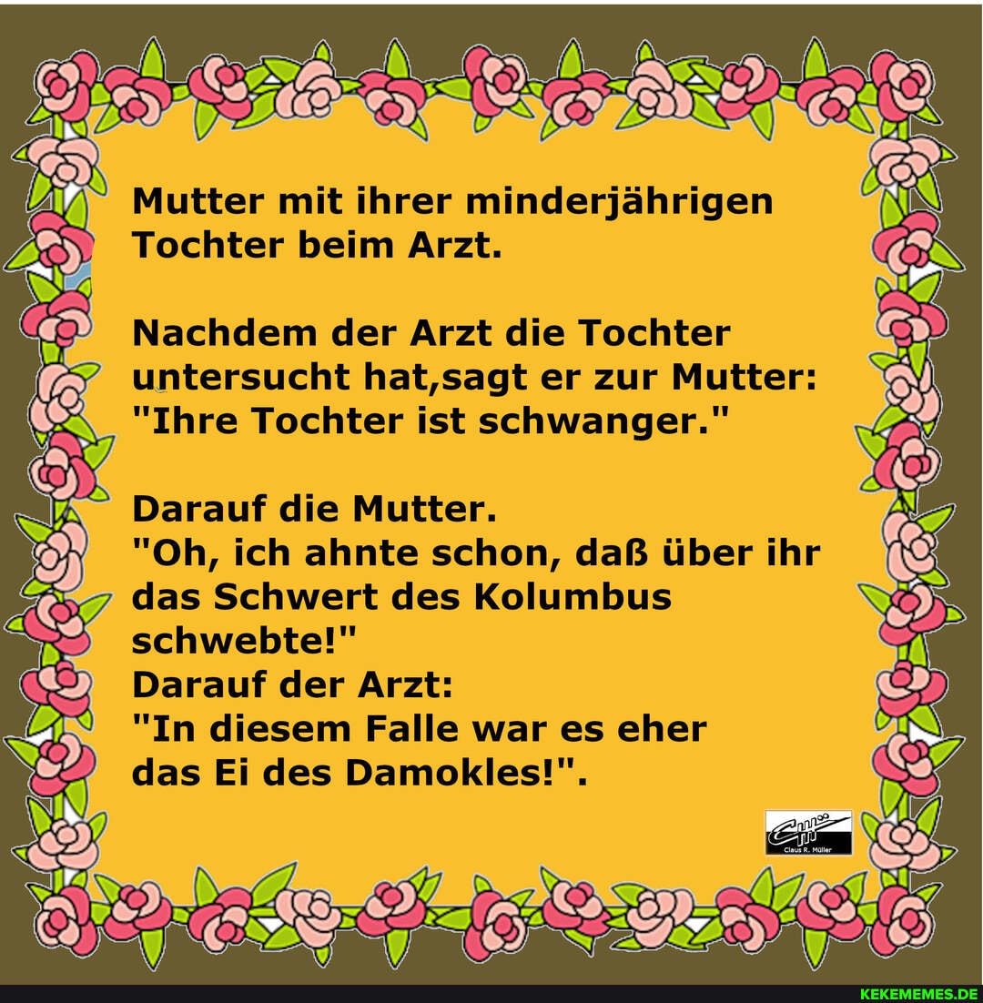 Mutter mit ihrer minderjährigen
Tochter beim Arzt.
Nachdem der Arzt die Tochter untersucht hat,sagt er zur Mutter:
"Ihre Tochter ist schwanger."
Darauf die Mutter.
"Oh, ich ahnte schon, daß über ihr das Schwert des Kolumbus schwebte!"
Darauf der Arzt:
"In diesem Falle war es eher
das Ei des Damokles!",