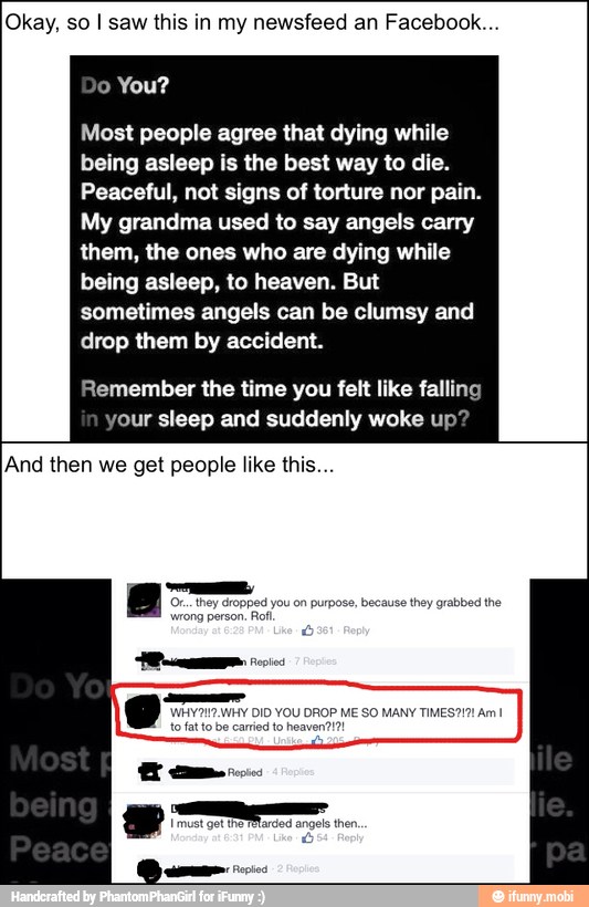 Okay, so I saw this in my newsfeed an Facebook...
Most people agree that dying while
being asleep is the best way to die.
Peaceful, not signs of torture nor pain.
My grandma used to say angels carry
them, the ones who are dying while
being asleep, to heaven. But
sometimes angels can be clumsy and
drop them by accident.
Remember the time you felt like falling
your sleep and suddenly woke up?
And then we get people like this...