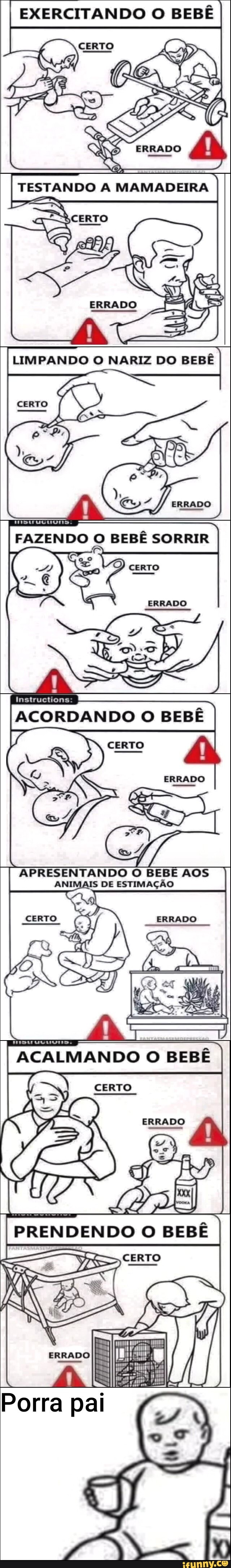 EXERCITANDO O BEBÊ
TESTANDO
LIMPANDO O NARIZ DO BEBÊ
FAZENDO BEBÊ SORRIR
ERRADO
Instructions
ACORDANDO O BEBÊ
CERTO
ERRADO
APRESENTANDO O BEBE AOS ANIMAIS DE ESTIMAÇÃO
DEXZEIZEEO =
ACALMANDO O BEBÊ
SERVO
ERRADO
PRENDENDO BEBÊ
CERTO
LA
Porra pal