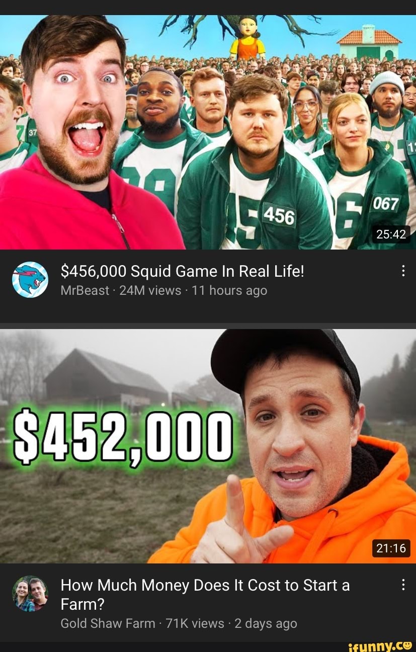 456 $456,000 Squid Game In Real Life! MrBeast views 11 hours ago $452,000  How Much Money Does It Cost to Start a Farm? Gold Shaw Farm views days ago  - iFunny