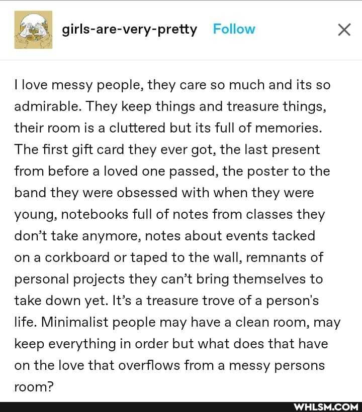 I love messy people, they care so much and its so admirable. They keep things and treasure things, their room is a cluttered but its full of memories.
The first gift card they ever got, the last present from before a loved one passed, the poster to the band they were obsessed with when they were young, notebooks full of notes from classes they don't take anymore, notes about events tacked on corkboard or taped to the wall, remnants of personal projects they can't bring themselves to take down yet. It's a treasure trove of a person's life. Minimalist people may have a clean room, may keep everything in order but what does that have on the love that overflows from a messy persons room?