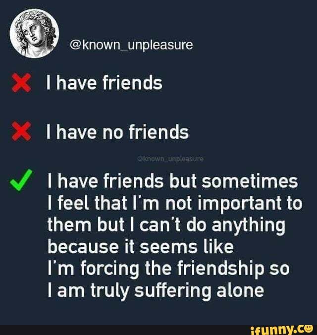 @known_unpleasure
have friends have no friends
Ihave friends but sometimes feel that I'm not important to them but can't do anything because it seems like
I'm forcing the friendship so am truly suffering alone