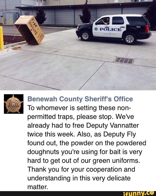 Benewah County Sheriff‘s Office
To whomever is setting these non-
permitted traps, please stop. We've
already had to free Deputy Vannatter
twice this week. Also, as Deputy Fly
found out, the powder on the powdered
doughnuts you're using for bait is very
hard to get out of our green uniforms.
Thank you for your cooperation and
understanding in this very delicate
matter.