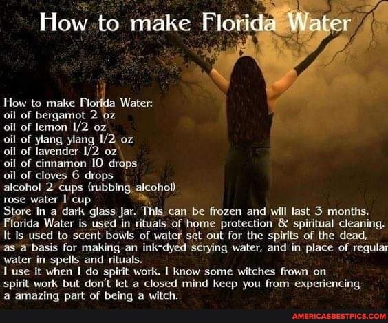 How to make Water
How to make Florida Water:
oil of bergamot 2
oil of lemon oz
oil of ylang ylang oz
oil of lavender oz
oil of cinnamon IO drops
oil of cloves 6 drops
alcohol 2 cups (rubbing, alcohol) rose water cup
Store in a dark glass jar. This can be frozen and will last months.
Florida Water is used in rituals of home protection & spiritual cleaning.
It is used to scent bowls of water set out for the spirits of the dead,
as a basis for making an ink-dyed scrying water, and in place of regular water in spells and rituals.
use it when I do spirit work. know some witches frown on
spirit work but don't let a closed mind keep you from experiencing
a amazing part of being a witch.
