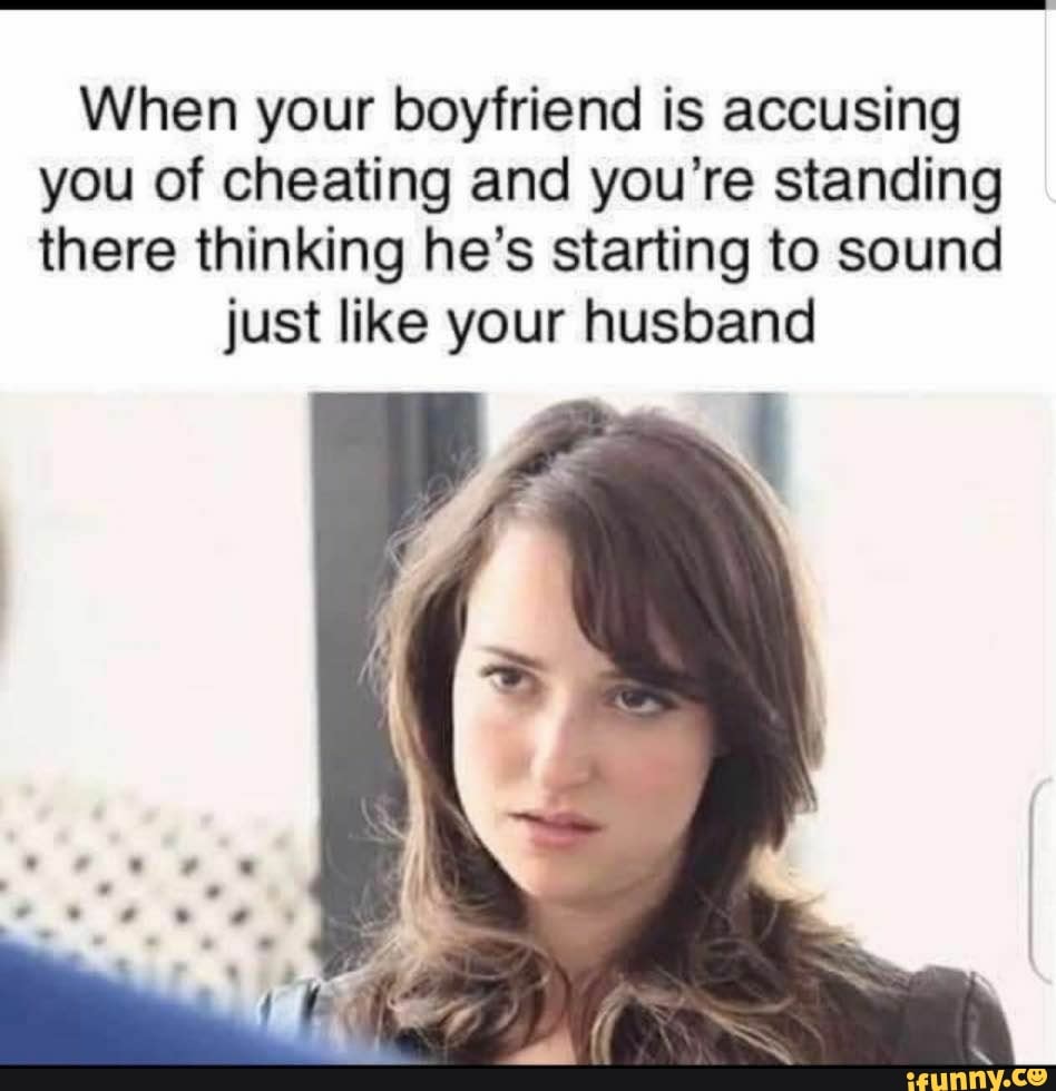 When your boyfriend is accusing you of cheating and you're standing there thinking he's starting to sound
just like your husband