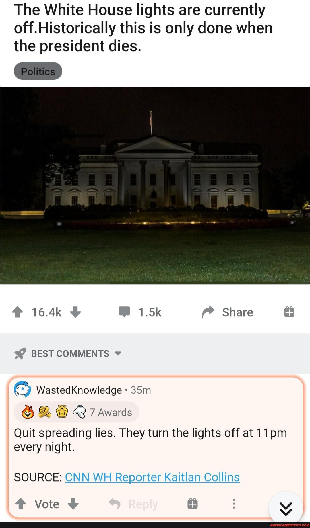 The White House lights are currently off.Historically this is only done when the president dies.
164k 1.5k Share
BEST COMMENTS v
WastedKnowledge
Quit spreading lies. They turn the lights off at 11pm every night.
SOURCE: CNN WH Reporter Kaitlan Collins
Vote