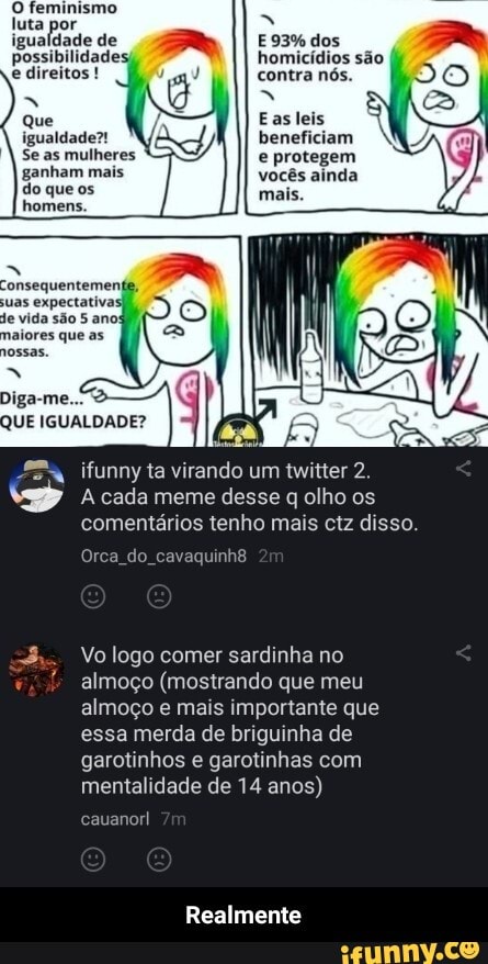 O feminismo luta igualdade de possibilidades; direitos !
E 93% dos homicídios são contra nós.
Easleis
beneficiam e protegem vocês ainda
igualdade?!
Se as mulheres ganham mais do que os homens.
onsequentemen
uas expectativas)
Diga-me.
QUE IGUALDADE?
ifunny ta virando um twitter 2.
A cada meme desse q olho os comentários tenho mais ctz disso.
Orca do
Vo logo comer sardinha no almoço (mostrando que meu almoço e mais importante que essa merda de briguinha de garotinhos e garotinhas com mentalidade de 14 anos)
cauanorl
Realmente - Realmente