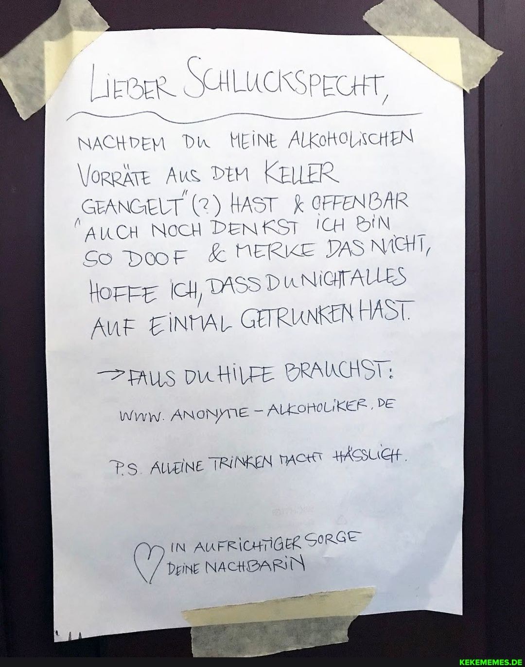 LIEBER. ILUOSSPECHT NACHDEM Du MEINE ALKoKOLISCHEN
\lorekre Aus DEM KELLER SEANGELT (2) HAST OFFENDAR AUCH NocH DENKST ICH BIN So Door & NERKE NICHT,
Horre DXSS DUNIGTAUES Auf EINMAL GETRUNKEN HAST.
- Aus vuHilre BRAUCHST:
Wvw. ANoNME AlkoroLikEr.PE
Ps Augine TRINKEN HÄSSUICH..
IN AUFRICHTIGER Deine NACHBARN