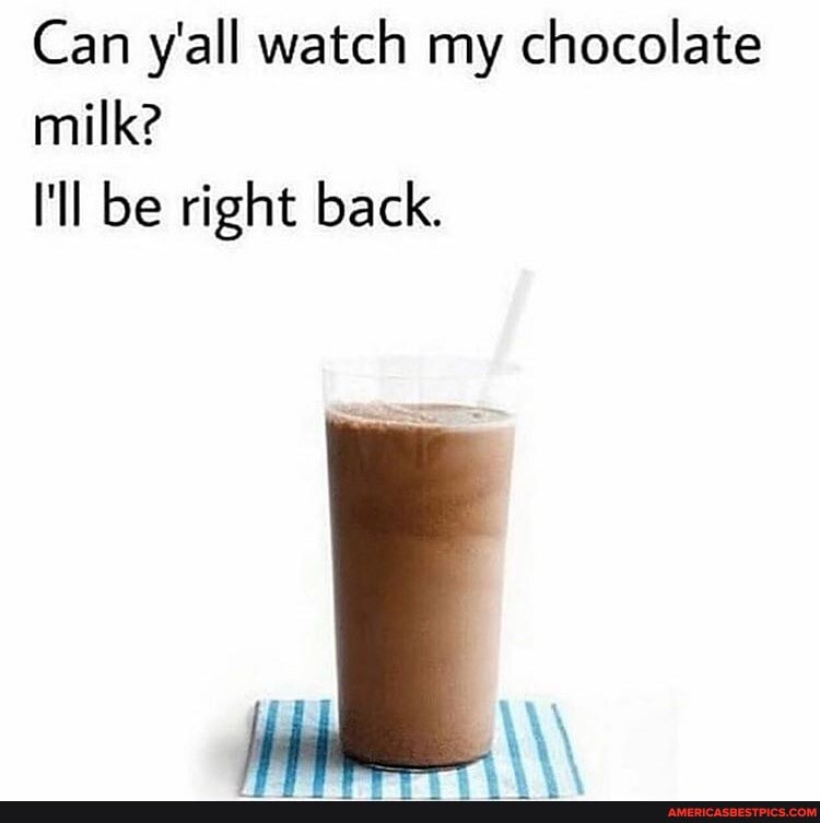 Can y'all watch my chocolate milk?
I'll be right back.