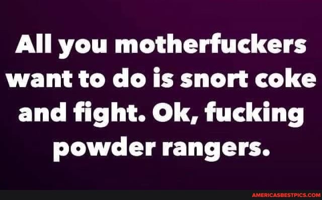 All you motherfuckers want to do is snort coke and fight. Ok, fucking powder rangers.