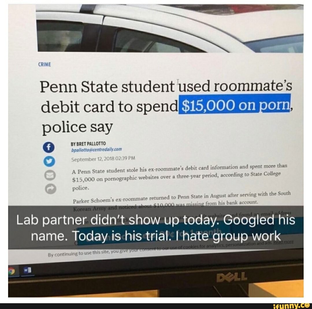 CRIME
Penn State student used roommate's
debit card to spendByhxeleleKe)s§ eleyss!,
police say
Q
A Penn State student stole his ex-roommate's debit card information and spent more
than
$15,000 on
pornographic websites over a
three-year period, according to State College
police.
Parker Schoem's ex-roommate returned
to Penn State in August after serving with the South
Lab partner didn't show up today. Googled his
name. Today is-his trial. I hate group work
By continuing to use
this site, you BY