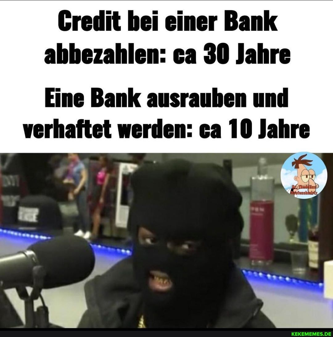 Gredit bei einer Bank abbezahlen: ca 30 Jahre
Eine Bank ausrauben und verhaftet werden: ea 10 Jahre