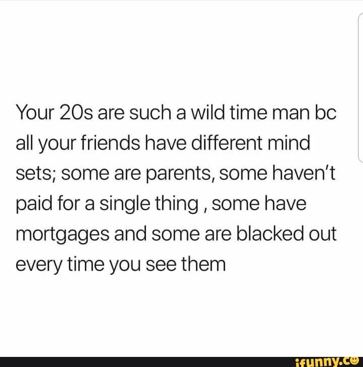 Your are such a wild time man be all your friends have different mind sets; some are parents, some haven't paid for a single thing , some have mortgages and some are blacked out every time you see them