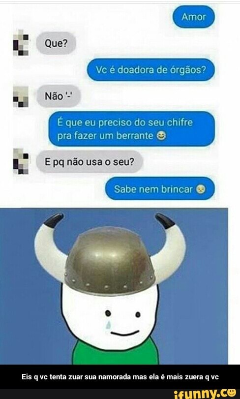 Ve é doadora de órgãos?
É que eu preciso do seu chifre
pra fazer um berrante E pq não usa o seu?
Eis q ve tenta zuar sua namorada mas ela é mais zuera q vc - Eis q vc tenta zuar sua namorada mas ela é mais zuera q vc