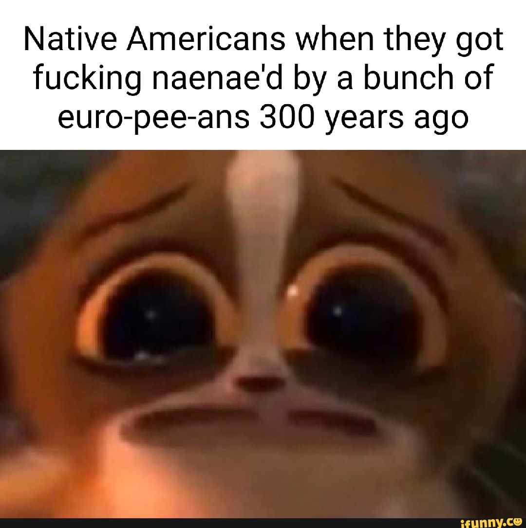 Native Americans when they got
fucking naenae'd by a bunch of euro-pee-ans 300 years ago