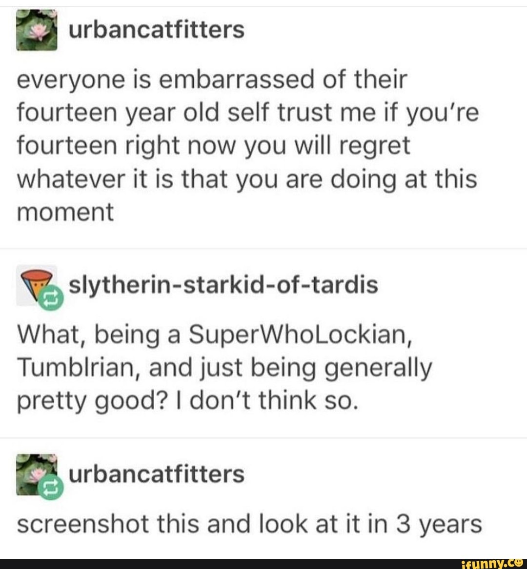 everyone is embarrassed of their
fourteen year old self trust me if you're
fourteen right now you will regret
whatever it is that you are doing at this
moment
% slytherin-starkid-of-tardis
What, being a SuperWhoLockian,
Tumblrian, and just being generally
pretty good? I don't think so.
& urbancatfitters
screenshot this and look at it in 3 years