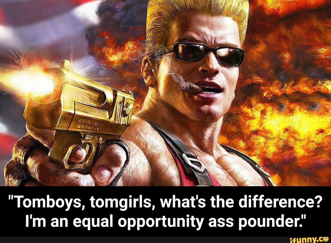 "Tomboys,
tomgirls, whats the difference?
I'm an equal opportunity ass pounder.' - "Tomboys, tomgirls, what's the difference? I'm an equal opportunity ass pounder."