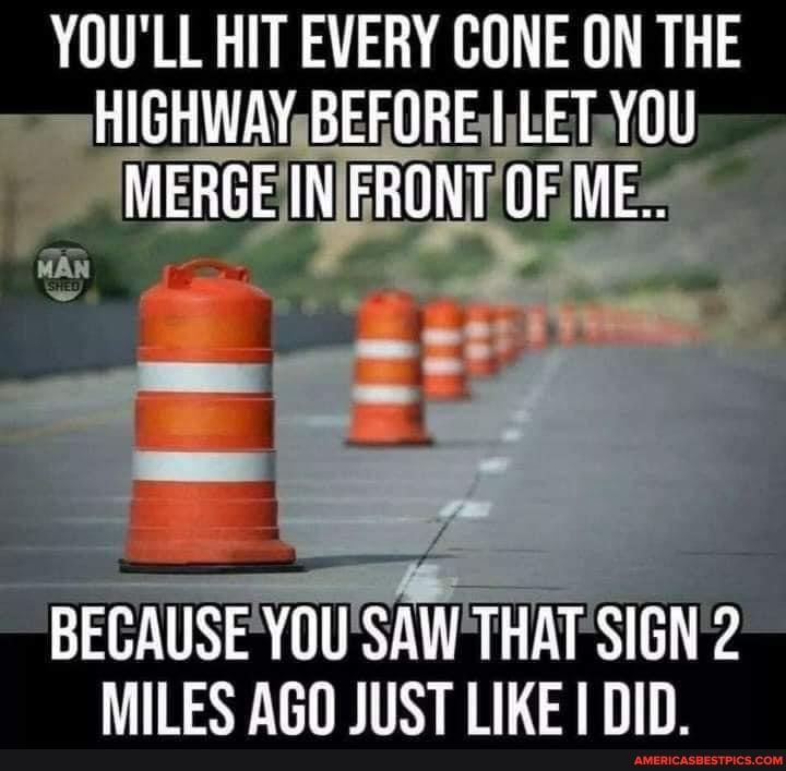 YOU'LL HIT EVERY CONE ON THE HIGHWAY BEFORE LET YOU MERGE IN FRONT OF ME.
BECAUSE YOU SAW THAT SIGN 2
MILES AGO JUST LIKE DID.