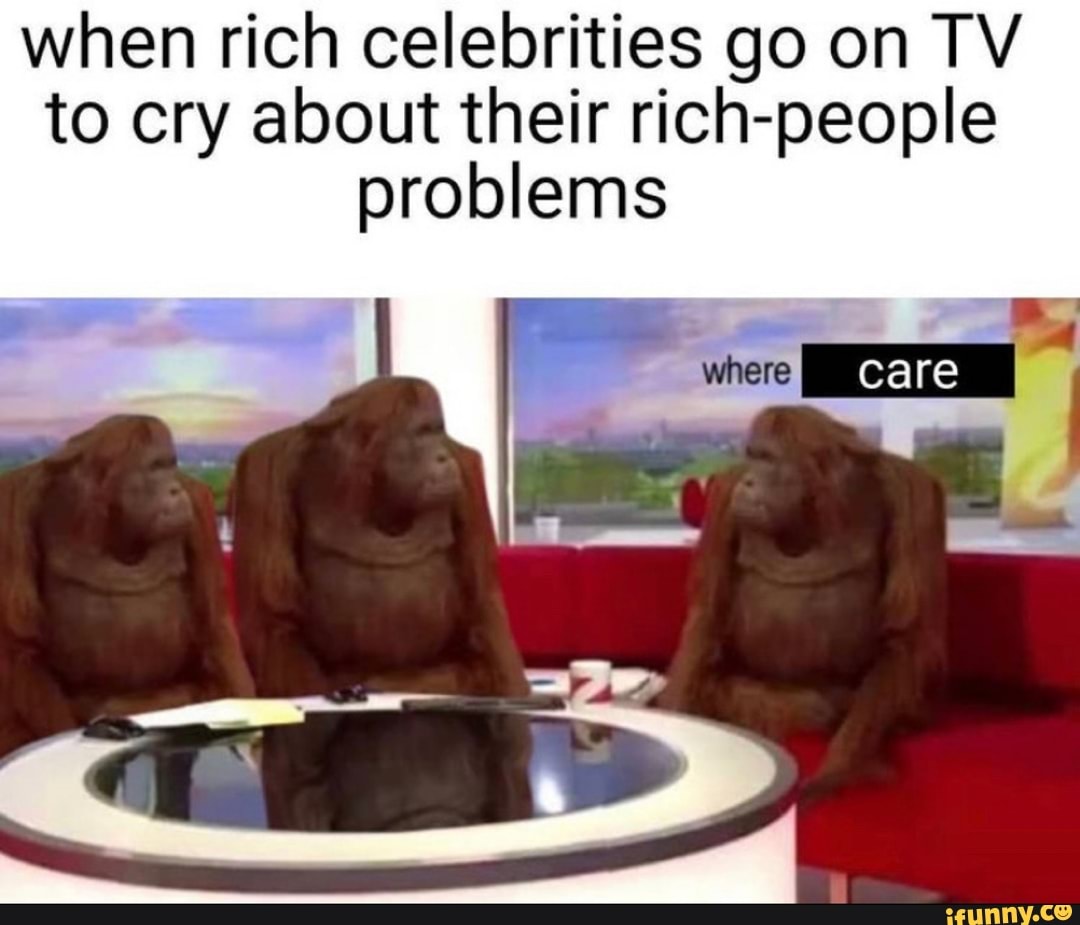 when rich celebrities go on TY to cry about their rich-people problems
care I care care re re