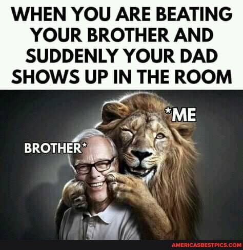 WHEN YOU ARE BEATING
YOUR BROTHER AND SUDDENLY YOUR DAD SHOWS UP IN THE ROOM
_*ME
BROTHER AY)