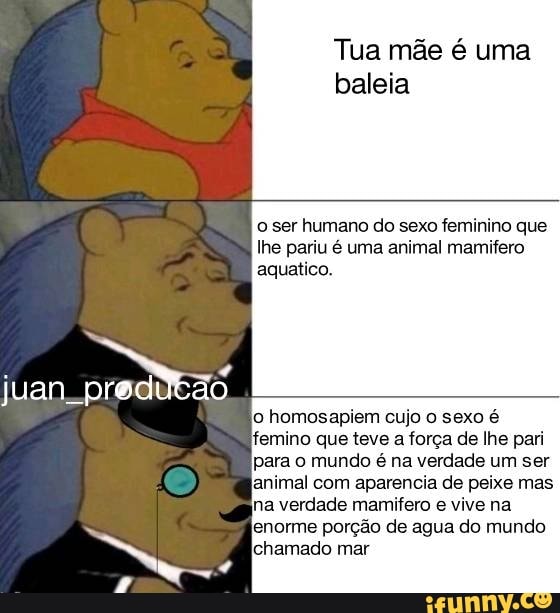 Tua mãe é uma baleia
o ser humano do sexo feminino que lhe pariu é uma animal mamifero aquatico.
juan
'o homos cujo o sexo é
'femino que teve a força de lhe pari para o mundo é na verdade um ser animal com aparencia de peixe mas na verdade mamifero e vive na enorme porção de agua do mundo amado mar