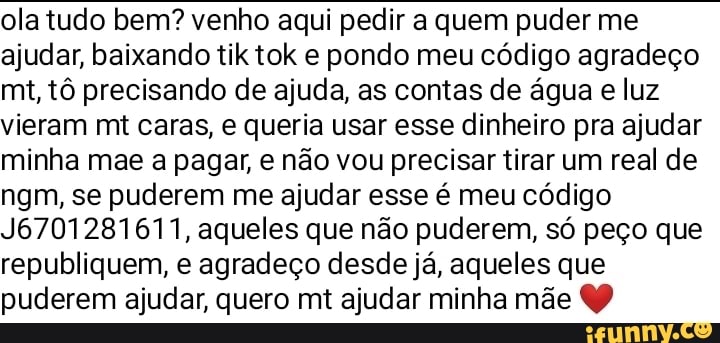 ola tudo bem? venho aqui pedir a quem puder me ajudar, baixando til tok e pondo meu código agradeço mt, tô precisando de ajuda, as contas de água e luz vieram mt caras, e queria usar esse dinheiro pra ajudar minha mae a pagar, e não vou precisar tirar um real de ngm, se puderem me ajudar esse é meu código
J6701281611, aqueles que não puderem, só peço que republiquem, e agradeço desde já, aqueles que puderem ajudar, quero mt ajudar minha mãe